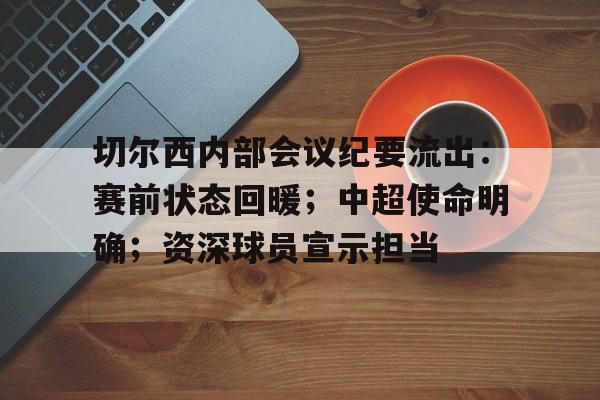 开云-关于切尔西内部会议纪要流出：赛前状态回暖；中超使命明确；资深球员宣示担当的信息